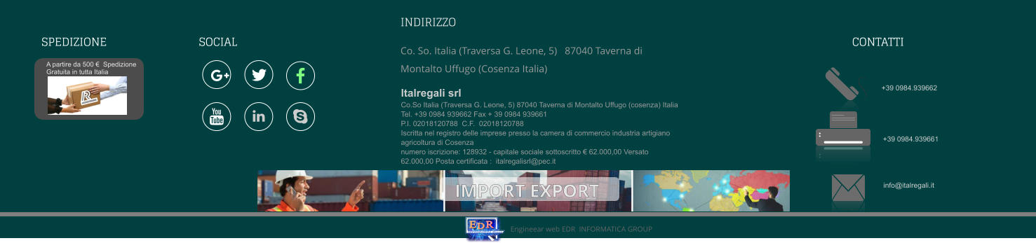 Di Emilio De Rango I N F O R M A T I C A G r o u p E D R Engineear web EDR  INFORMATICA GROUP  A partire da 500 €  Spedizione Gratuita in tutta Italia Italregali s.r.l. SPEDIZIONE +39 0984.939662 +39 0984.939661 info@italregali.it INDIRIZZO  Co. So. Italia (Traversa G. Leone, 5)   87040 Taverna di Montalto Uffugo (Cosenza Italia)   Italregali srlCo.So Italia (Traversa G. Leone, 5) 87040 Taverna di Montalto Uffugo (cosenza) ItaliaTel. +39 0984 939662 Fax + 39 0984 939661P.I. 02018120788  C.F.  02018120788 Iscritta nel registro delle imprese presso la camera di commercio industria artigiano agricoltura di Cosenza numero iscrizione: 128932 - capitale sociale sottoscritto € 62.000,00 Versato 62.000,00 Posta certificata :  italregalisrl@pec.it     CONTATTI Di Emilio De Rango I N F O R M A T I C A G r o u p E D R Engineear web EDR  INFORMATICA GROUP  A partire da 500 €  Spedizione Gratuita in tutta Italia Italregali s.r.l.       SOCIAL SPEDIZIONE IMPORT EXPORT