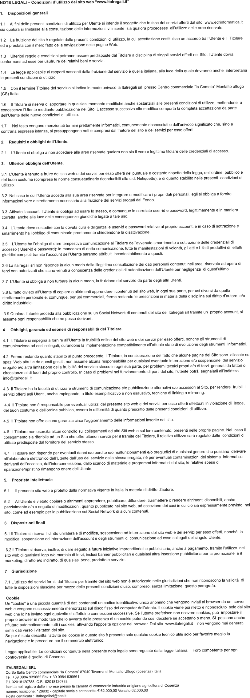 NOTE LEGALI – Condizioni d’utilizzo del sito web “www.italregali.it”    1.    Disposizioni generali    1.1    Ai fini delle presenti condizioni di utilizzo per Utente si intende il soggetto che fruisce dei servizi offerti dal sito  www.edrinformatica.it sia qualora si limitasse alla consultazione delle informazioni ivi inserite  sia qualora procedesse  all’utilizzo delle aree riservate.     1.2    La fruizione del sito è regolato dalle presenti condizioni di utilizzo, la cui accettazione costituisce un accordo tra l’Utente e il  Titolare ed è prestata con il mero fatto della navigazione nelle pagine Web.    1.3    Ulteriori regole e condizioni potranno essere predisposte dal Titolare a disciplina di singoli servizi offerti nel Sito: l’Utente dovrà  conformarsi ad esse per usufruire dei relativi beni e servizi.    1.4    La legge applicabile ai rapporti nascenti dalla fruizione del servizio è quella italiana, alla luce della quale dovranno anche  interpretarsi le presenti condizioni di utilizzo.          1.5    Con il termine Titolare del servizio si indica in modo univoco la Italregali srl  presso Centro commerciale “la Cometa” Montalto uffugo (CS) Italia   1.6    Il Titolare si riserva di apportare in qualsiasi momento modifiche anche sostanziali alle presenti condizioni di utilizzo, mettendone  a conoscenza l’Utente mediante pubblicazione nel Sito. L’accesso successivo alla modifica comporta la completa accettazione da parte  dell’Utente delle nuove condizioni di utilizzo.    1.7     Nel testo vengono menzionati termini prettamente informatici, comunemente riconosciuti e dall’univoco significato che, sino a  contraria espressa istanza, si presuppongono noti e compresi dal fruitore del sito e dei servizi per esso offerti.    2.    Requisiti e obblighi dell’Utente.    2.1    L'Utente si obbliga a non accedere alle aree riservate qualora non sia il vero e legittimo titolare delle credenziali di accesso.  3.    Ulteriori obblighi dell’Utente.    3.1  L’Utente è tenuto a fruire del sito web e dei servizi per esso offerti nel puntuale e costante rispetto della legge, dell’ordine  pubblico e del buon costume (comprese le norme consuetudinarie riconducibili alla c.d. Netiquette), e di quanto stabilito nelle presenti  condizioni di utilizzo.     3.2  Nel caso in cui l’Utente acceda alla sua area riservata per integrare o modificare i propri dati personali, egli si obbliga a fornire  informazioni vere e strettamente necessarie alla fruizione dei servizi erogati dal Fondo.     3.3  Attivato l’account, l’Utente si obbliga ad usare lo stesso, e comunque le correlate user-id e password, legittimamente e in maniera  corretta, anche alla luce delle conseguenze giuridiche legate a tale uso.    3.4   L’Utente deve custodire con la dovuta cura e diligenza le user-id e password relative al proprio account, e in caso di sottrazione e  smarrimento ha l’obbligo di comunicarlo prontamente chiedendone la disattivazione.     3.5    L’Utente ha l’obbligo di dare tempestiva comunicazione al Titolare dell’avvenuto smarrimento o sottrazione delle credenziali di  accesso ( User-id e password): in mancanza di detta comunicazione, tutte le manifestazioni di volontà, gli atti e i  fatti produttivi di  effetti giuridici compiuti tramite l’account dell’Utente saranno attribuiti incontestabilmente a questi.     3.6 La italregali srl non risponde in alcun modo della illegittima consultazione dei dati personali contenuti nell’area  riservata ad opera di terzi non autorizzati che siano venuti a conoscenza delle credenziali di autenticazione dell’Utente per negligenza  di quest’ultimo.    3.7  L'Utente si obbliga a non turbare in alcun modo, la fruizione del servizio da parte degli altri Utenti.    3.8 E’ fatto divieto all’Utente di copiare o altrimenti apprendere i contenuti del sito web, in ogni sua parte, per usi diversi da quello  strettamente personale e, comunque, per usi commerciali, ferme restando le prescrizioni in materia della disciplina sul diritto d’autore  e/o diritto industriale.    3.9 Qualora l’utente proceda alla pubblicazione su un Social Network di contenuti del sito del Italregali srl tramite un  proprio account, si assume ogni responsabilità che ne possa derivare.    4.    Obblighi, garanzie ed esoneri di responsabilità del Titolare.    4.1  Il Titolare si impegna a fornire all’Utente la fruibilità online del sito web e dei servizi per esso offerti, nonché gli strumenti di  comunicazione ad essi collegati, curandone la implementazione compatibilmente all’attuale stato di evoluzione degli strumenti  informatici.    4.2  Fermo restando quanto stabilito al punto precedente, il Titolare, in considerazione del fatto che alcune pagine del Sito sono  allocate su spazi Web altrui e da questi gestiti, non assume alcuna responsabilità per qualsiasi eventuale interruzione e/o sospensione  del servizio erogato e/o altra limitazione della fruibilità del servizio stesso in ogni sua parte, per problemi tecnici propri e/o di terzi  generati da fattori o circostanze al di fuori del proprio controllo. In caso di problemi nel funzionamento di parti del sito, l’utente potrà  segnalarli all’indirizzo info@italregali.it  4.3  Il Titolare ha la facoltà di utilizzare strumenti di comunicazione e/o pubblicazione alternativi e/o accessori al Sito, per rendere  fruibili i servizi offerti agli Utenti, anche impiegando, a titolo esemplificativo e non esaustivo, tecniche di linking o mirroring.    4.4  Il Titolare non è responsabile per eventuali utilizzi del presente sito web e dei servizi per esso offerti effettuati in violazione di  legge, del buon costume o dell’ordine pubblico, ovvero in difformità di quanto prescritto dalle presenti condizioni di utilizzo.     4.5  Il Titolare non offre alcuna garanzia circa l’aggiornamento delle informazioni inserite nel sito.     4.6  Il Titolare non esercita alcun controllo sui collegamenti ad altri Siti web e sul loro contenuto, presenti nelle proprie pagine. Nel  caso il collegamento sia riferibile ad un Sito che offre ulteriori servizi per il tramite del Titolare, il relativo utilizzo sarà regolato dalle  condizioni di utilizzo predisposte dal fornitore del servizio stesso.    4.7  Il Titolare non risponde per eventuali danni e/o perdite e/o malfunzionamenti e/o pregiudizi di qualsiasi genere che possano  derivare all’elaboratore elettronico dell’Utente dall'uso del servizio dalla stessa erogato, né per eventuali contaminazioni del sistema  informatico derivanti dall'accesso, dall'interconnessione, dallo scarico di materiale e programmi informatici dal sito; le relative spese di  riparazione/ripristino rimangono onere dell’Utente.    5.    Proprietà intellettuale    5.1     Il presente sito web è protetto dalla normativa vigente in Italia in materia di diritto d'autore.    5.2     All’Utente è vietato copiare o altrimenti apprendere, pubblicare, diffondere, trasmettere o rendere altrimenti disponibili, anche  parzialmente e/o a seguito di modificazioni, quanto pubblicato nel sito web, ad eccezione dei casi in cui ciò sia espressamente previsto  nel sito, come ad esempio per la pubblicazione sui Social Network di alcuni contenuti.    6    Disposizioni finali    6.1 Il Titolare si riserva il diritto unilaterale di modifica, sospensione od interruzione del sito web e dei servizi per esso offerti, nonché  la modifica, sospensione od interruzione dell’account e degli strumenti di comunicazione ad esso collegati del singolo Utente.     6.2 Il Titolare si riserva, inoltre, di dare seguito a future iniziative imprenditoriali e pubblicitarie, anche a pagamento, tramite l'utilizzo  nel sito web di qualsiasi logo e/o marchio di terzi, inclusi banner pubblicitari e qualsiasi altra inserzione pubblicitaria per la promozione  e il marketing, diretto e/o indiretto, di qualsiasi bene, prodotto e servizio.    7    Giurisdizione     7.1 L'utilizzo dei servizi forniti dal Titolare per tramite del sito web non è autorizzato nelle giurisdizioni che non riconoscono la validità  di tutte le disposizioni rilasciate per mezzo delle presenti condizioni d’uso, compreso, senza limitazione, questo paragrafo.    Cookie  Un "cookie" è una piccola quantità di dati contenenti un codice identificativo unico anonimo che vengono inviati al browser da un  server web e vengono successivamente memorizzati sul disco fisso del computer dell'utente. Il cookie viene poi riletto e riconosciuto  solo dal sito web che lo ha inviato ogni qualvolta si effettuino connessioni successive. Se l'utente preferisce non ricevere cookies, può  impostare il proprio browser in modo tale che lo avverta della presenza di un cookie potendo così decidere se accettarlo o meno. Si  possono anche rifiutare automaticamente tutti i cookies, attivando l'apposita opzione nel browser. Dal sito  www.italregali.it    non vengono mai generati simili dati verso i visitatori del sito.   Se pur è stata descritta l’attività dei cookie in questo sito è presente solo qualche cookie tecnico utile solo per favorire meglio la  navigazione e le procedure per il commercio elettronico.  Legge applicabile  Le condizioni contenute nella presente nota legale sono regolate dalla legge italiana. Il Foro competente per ogni controversia è quello  di Cosenza.   ITALREGALI SRLCo.So Italia Centro commerciale “la Cometa” 87040 Taverna di Montalto Uffugo (cosenza) ItaliaTel. +39 0984 939662 Fax + 39 0984 939661P.I. 02018120788  C.F.  02018120788 Iscritta nel registro delle imprese presso la camera di commercio industria artigiano agricoltura di Cosenza numero iscrizione: 128932 - capitale sociale sottoscritto € 62.000,00 Versato 62.000,00 Posta certificata :  italregalisrl@pec.it